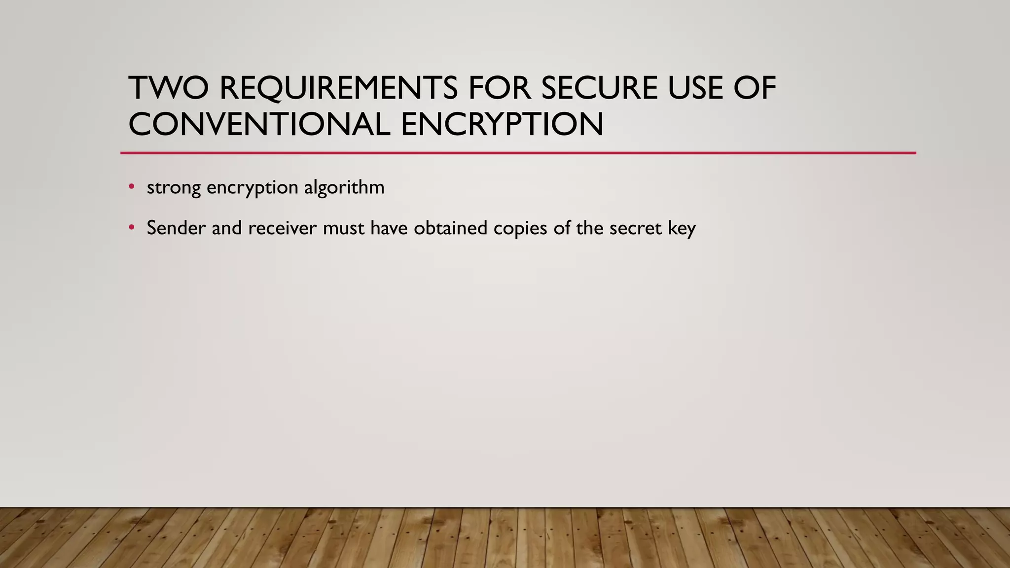TWO REQUIREMENTS FOR SECURE USE OF
CONVENTIONAL ENCRYPTION
• strong encryption algorithm
• Sender and receiver must have obtained copies of the secret key
 