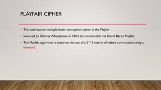 PLAYFAIR CIPHER
• The best-known multiple-letter encryption cipher is the Playfair
• invented by CharlesWheatstone in 1854, but named after his friend Baron Playfair
• The Playfair algorithm is based on the use of a 5 * 5 matrix of letters constructed using a
keyword.
 