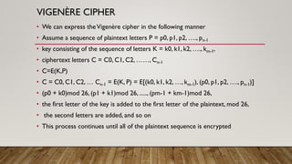 VIGENÈRE CIPHER
• We can express theVigenère cipher in the following manner
• Assume a sequence of plaintext letters P = p0, p1, p2, …., pn-1
• key consisting of the sequence of letters K = k0, k1, k2, …., km-1,
• ciphertext letters C = C0, C1, C2, ……, Cn-1
• C=E(K,P)
• C = C0, C1, C2, … Cn-1 = E(K, P) = E[(k0, k1, k2, …, km-1), (p0, p1, p2, …., pn-1)]
• (p0 + k0)mod 26, (p1 + k1)mod 26, ....., (pm-1 + km-1)mod 26,
• the first letter of the key is added to the first letter of the plaintext, mod 26,
• the second letters are added, and so on
• This process continues until all of the plaintext sequence is encrypted
 