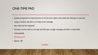 ONE-TIME PAD
• Joseph, proposed an improvement to theVernam cipher that yields the ultimate in security
• using a random key that is as long as the message
• key need not be repeated
• the key is to be used to encrypt and decrypt a single message, and then is discarded.
• Unbreakable
• (P+K)mod 27
• Space---26
problem
 