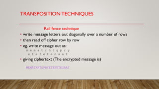 TRANSPOSITION TECHNIQUES
Rail fence technique
• write message letters out diagonally over a number of rows
• then read off cipher row by row
• eg. write message out as:
m e m a t r h t g p r y
e t e f e t e o a a t
• giving ciphertext (The encrypted message is)
MEMATRHTGPRYETEFETEOAAT
 