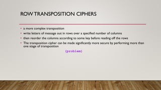 ROW TRANSPOSITION CIPHERS
• a more complex transposition
• write letters of message out in rows over a specified number of columns
• then reorder the columns according to some key before reading off the rows
• The transposition cipher can be made significantly more secure by performing more than
one stage of transposition
(problem)
 