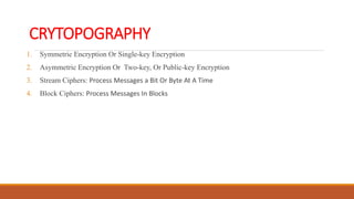 CRYTOPOGRAPHY
1. Symmetric Encryption Or Single-key Encryption
2. Asymmetric Encryption Or Two-key, Or Public-key Encryption
3. Stream Ciphers: Process Messages a Bit Or Byte At A Time
4. Block Ciphers: Process Messages In Blocks
 