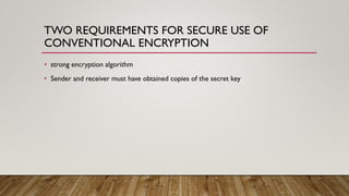 TWO REQUIREMENTS FOR SECURE USE OF
CONVENTIONAL ENCRYPTION
• strong encryption algorithm
• Sender and receiver must have obtained copies of the secret key
 