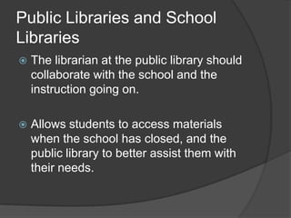 Public Libraries and School
Libraries
   The librarian at the public library should
    collaborate with the school and the
    instruction going on.

   Allows students to access materials
    when the school has closed, and the
    public library to better assist them with
    their needs.
 