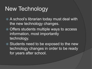 New Technology
 A school’s librarian today must deal with
  the new technology changes.
 Offers students multiple ways to access
  information, most importantly
  technology.
 Students need to be exposed to the new
  technology changes in order to be ready
  for years after school.
 