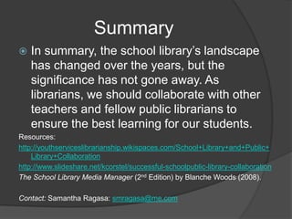 Summary
   In summary, the school library’s landscape
    has changed over the years, but the
    significance has not gone away. As
    librarians, we should collaborate with other
    teachers and fellow public librarians to
    ensure the best learning for our students.
Resources:
http://youthserviceslibrarianship.wikispaces.com/School+Library+and+Public+
    Library+Collaboration
http://www.slideshare.net/kcorstel/successful-schoolpublic-library-collaboration
The School Library Media Manager (2nd Edition) by Blanche Woods (2008).

Contact: Samantha Ragasa: smragasa@me.com
 