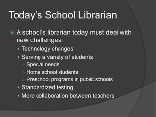 Today’s School Librarian
   A school’s librarian today must deal with
    new challenges:
     Technology changes
     Serving a variety of students
      ○ Special needs
      ○ Home school students
      ○ Preschool programs in public schools
     Standardized testing
     More collaboration between teachers
 