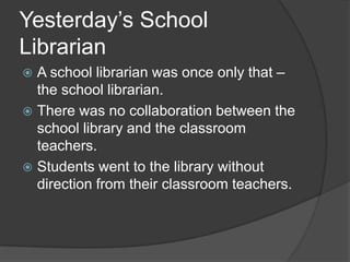 Yesterday’s School
Librarian
 A school librarian was once only that –
  the school librarian.
 There was no collaboration between the
  school library and the classroom
  teachers.
 Students went to the library without
  direction from their classroom teachers.
 