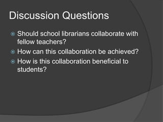 Discussion Questions
 Should school librarians collaborate with
  fellow teachers?
 How can this collaboration be achieved?
 How is this collaboration beneficial to
  students?
 