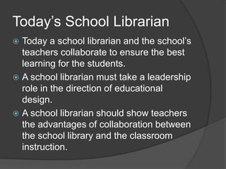Today’s School Librarian
 Today a school librarian and the school’s
  teachers collaborate to ensure the best
  learning for the students.
 A school librarian must take a leadership
  role in the direction of educational
  design.
 A school librarian should show teachers
  the advantages of collaboration between
  the school library and the classroom
  instruction.
 