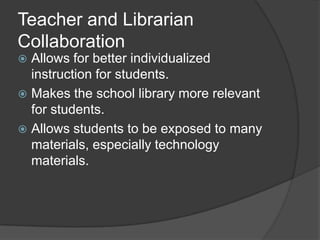 Teacher and Librarian
Collaboration
 Allows for better individualized
  instruction for students.
 Makes the school library more relevant
  for students.
 Allows students to be exposed to many
  materials, especially technology
  materials.
 