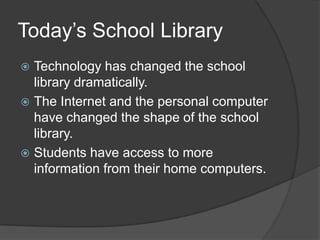 Today’s School Library
 Technology has changed the school
  library dramatically.
 The Internet and the personal computer
  have changed the shape of the school
  library.
 Students have access to more
  information from their home computers.
 