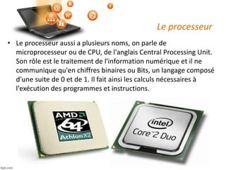 Le processeur
• Le processeur aussi a plusieurs noms, on parle de
microprocesseur ou de CPU, de l'anglais Central Processing Unit.
Son rôle est le traitement de l'information numérique et il ne
communique qu'en chiffres binaires ou Bits, un langage composé
d'une suite de 0 et de 1. Il fait ainsi les calculs nécessaires à
l'exécution des programmes et instructions.
 