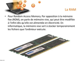 La RAM
• Pour Random Access Memory. Par opposition à la mémoire
fixe (ROM), on parle de mémoire vive, qui peut être modifiée
à l'infini dès qu'elle est alimentée en électricité. En
informatique, la mémoire vive sert à stocker temporairement
les fichiers que l‘ordinteur exécute.
 