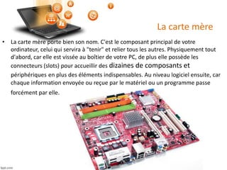 La carte mère
• La carte mère porte bien son nom. C'est le composant principal de votre
ordinateur, celui qui servira à "tenir" et relier tous les autres. Physiquement tout
d'abord, car elle est vissée au boîtier de votre PC, de plus elle possède les
connecteurs (slots) pour accueillir des dizaines de composants et
périphériques en plus des éléments indispensables. Au niveau logiciel ensuite, car
chaque information envoyée ou reçue par le matériel ou un programme passe
forcément par elle.
 