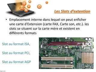 Les Slots d’extention
• Emplacement interne dans lequel on peut enficher
une carte d'Extension (carte FAX, Carte son, etc.). les
slots se situent sur la carte mère et existent en
différents formats
Slot au format ISA,
Slot au format PCI,
Slot au format AGP
 
