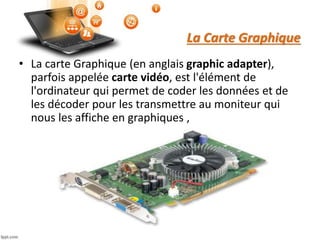 La Carte Graphique
• La carte Graphique (en anglais graphic adapter),
parfois appelée carte vidéo, est l'élément de
l'ordinateur qui permet de coder les données et de
les décoder pour les transmettre au moniteur qui
nous les affiche en graphiques ,
 