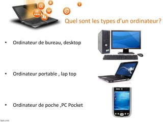 Quel sont les types d’un ordinateur?
• Ordinateur de bureau, desktop
• Ordinateur portable , lap top
• Ordinateur de poche ,PC Pocket
 