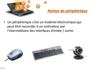 Notion de périphérique
• Un périphérique c’est un matériel électronique qui
peut être raccorder à un ordinateur par
l'intermédiaire des interfaces d’entée / sortie
 