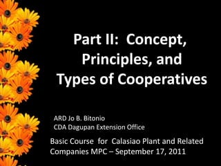 Part II:  Concept, Principles, and  Types of Cooperatives ARD Jo B. Bitonio CDA Dagupan Extension Office Basic Course  for  Calasiao Plant and Related Companies MPC – September 17, 2011 