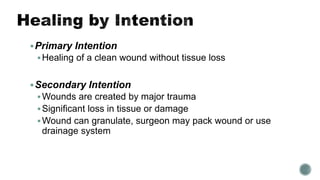 Primary Intention
Healing of a clean wound without tissue loss
Secondary Intention
Wounds are created by major trauma
Significant loss in tissue or damage
Wound can granulate, surgeon may pack wound or use
drainage system
 