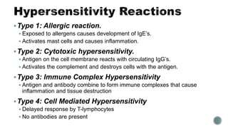 Type 1: Allergic reaction.
 Exposed to allergens causes development of IgE’s.
 Activates mast cells and causes inflammation.
Type 2: Cytotoxic hypersensitivity.
 Antigen on the cell membrane reacts with circulating IgG’s.
 Activates the complement and destroys cells with the antigen.
Type 3: Immune Complex Hypersensitivity
 Antigen and antibody combine to form immune complexes that cause
inflammation and tissue destruction
Type 4: Cell Mediated Hypersensitivity
 Delayed response by T-lymphocytes
 No antibodies are present
 