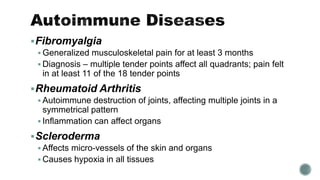 Fibromyalgia
 Generalized musculoskeletal pain for at least 3 months
 Diagnosis – multiple tender points affect all quadrants; pain felt
in at least 11 of the 18 tender points
Rheumatoid Arthritis
 Autoimmune destruction of joints, affecting multiple joints in a
symmetrical pattern
 Inflammation can affect organs
Scleroderma
 Affects micro-vessels of the skin and organs
 Causes hypoxia in all tissues
 