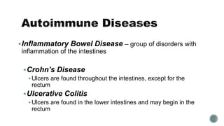 Inflammatory Bowel Disease – group of disorders with
inflammation of the intestines
Crohn’s Disease
 Ulcers are found throughout the intestines, except for the
rectum
Ulcerative Colitis
 Ulcers are found in the lower intestines and may begin in the
rectum
 