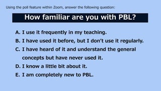 Using the poll feature within Zoom, answer the following question:
How familiar are you with PBL?
A. I use it frequently i...