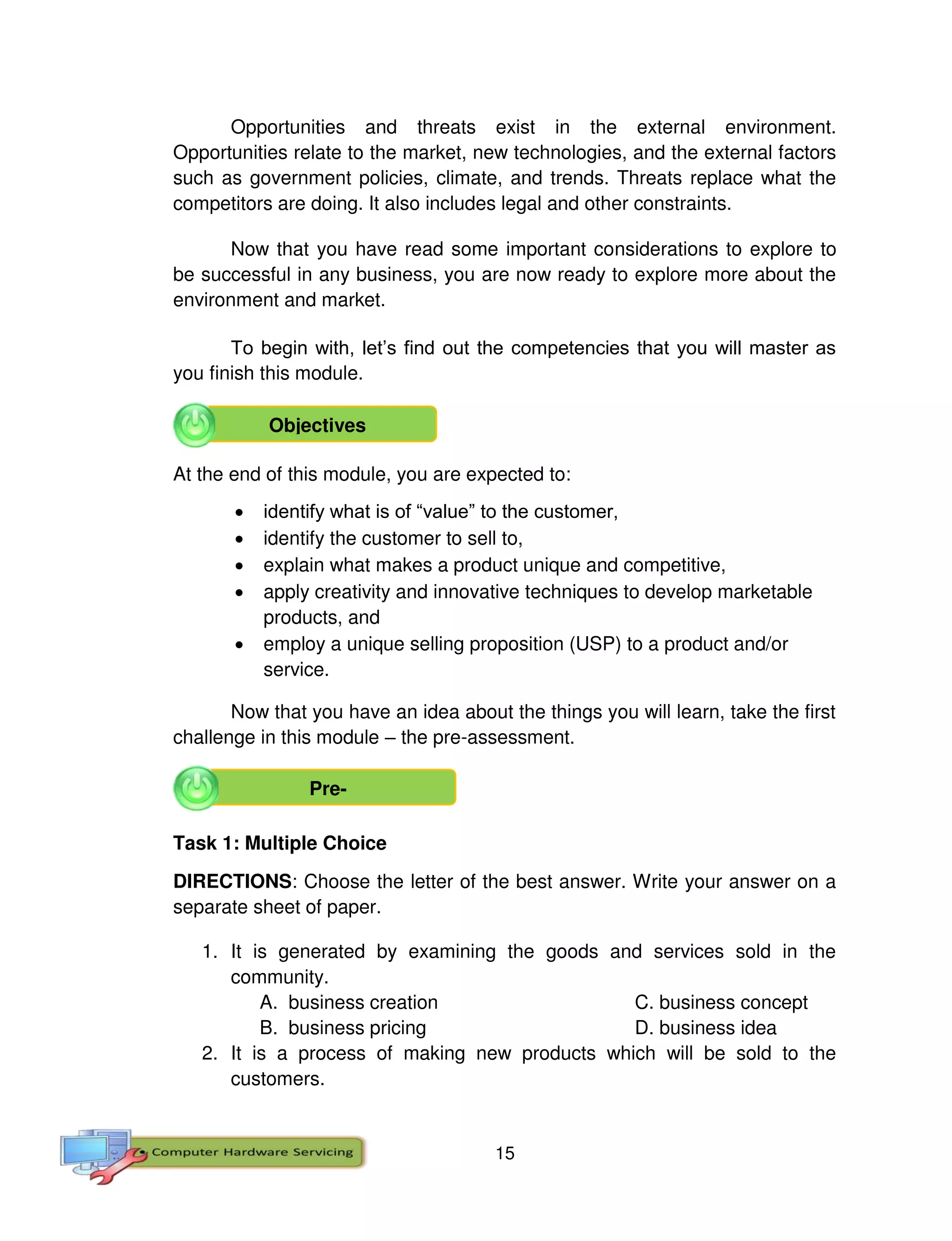 15
Opportunities and threats exist in the external environment.
Opportunities relate to the market, new technologies, and the external factors
such as government policies, climate, and trends. Threats replace what the
competitors are doing. It also includes legal and other constraints.
Now that you have read some important considerations to explore to
be successful in any business, you are now ready to explore more about the
environment and market.
To begin with, let’s find out the competencies that you will master as
you finish this module.
At the end of this module, you are expected to:
 identify what is of “value” to the customer,
 identify the customer to sell to,
 explain what makes a product unique and competitive,
 apply creativity and innovative techniques to develop marketable
products, and
 employ a unique selling proposition (USP) to a product and/or
service.
Now that you have an idea about the things you will learn, take the first
challenge in this module – the pre-assessment.
Task 1: Multiple Choice
DIRECTIONS: Choose the letter of the best answer. Write your answer on a
separate sheet of paper.
1. It is generated by examining the goods and services sold in the
community.
A. business creation C. business concept
B. business pricing D. business idea
2. It is a process of making new products which will be sold to the
customers.
Objectives
Pre-
 
