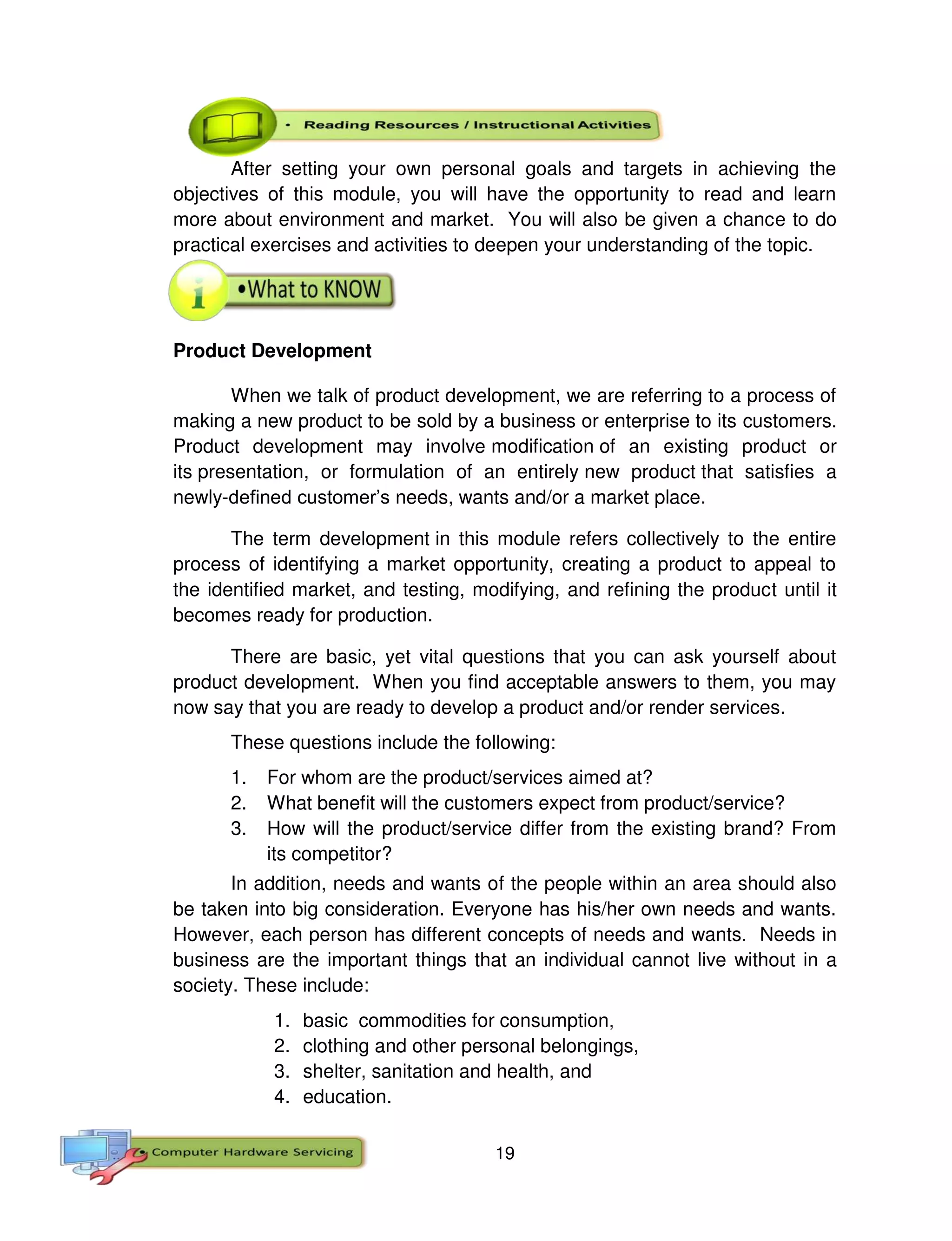 19
After setting your own personal goals and targets in achieving the
objectives of this module, you will have the opportunity to read and learn
more about environment and market. You will also be given a chance to do
practical exercises and activities to deepen your understanding of the topic.
Product Development
When we talk of product development, we are referring to a process of
making a new product to be sold by a business or enterprise to its customers.
Product development may involve modification of an existing product or
its presentation, or formulation of an entirely new product that satisfies a
newly-defined customer’s needs, wants and/or a market place.
The term development in this module refers collectively to the entire
process of identifying a market opportunity, creating a product to appeal to
the identified market, and testing, modifying, and refining the product until it
becomes ready for production.
There are basic, yet vital questions that you can ask yourself about
product development. When you find acceptable answers to them, you may
now say that you are ready to develop a product and/or render services.
These questions include the following:
1. For whom are the product/services aimed at?
2. What benefit will the customers expect from product/service?
3. How will the product/service differ from the existing brand? From
its competitor?
In addition, needs and wants of the people within an area should also
be taken into big consideration. Everyone has his/her own needs and wants.
However, each person has different concepts of needs and wants. Needs in
business are the important things that an individual cannot live without in a
society. These include:
1. basic commodities for consumption,
2. clothing and other personal belongings,
3. shelter, sanitation and health, and
4. education.
 