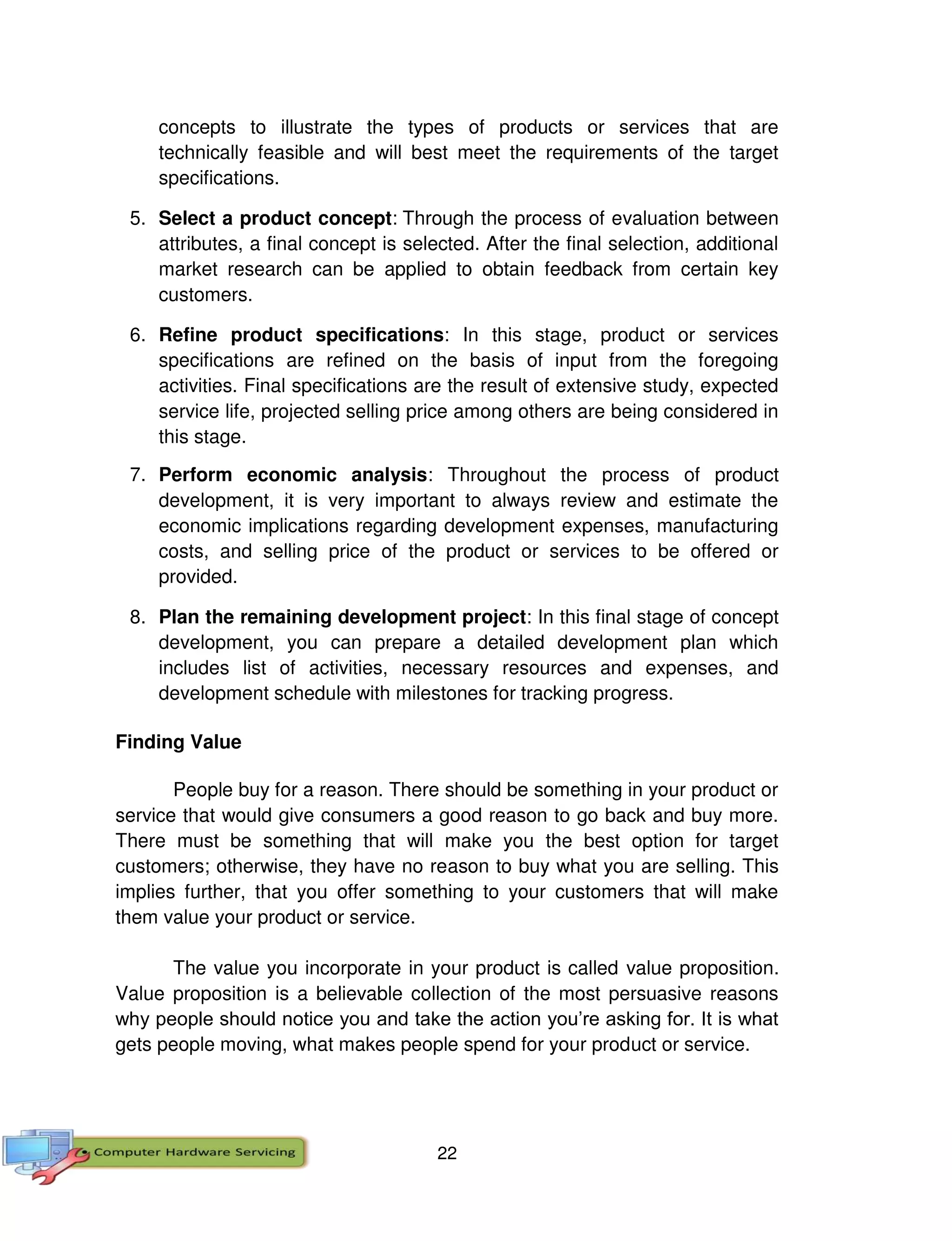 22
concepts to illustrate the types of products or services that are
technically feasible and will best meet the requirements of the target
specifications.
5. Select a product concept: Through the process of evaluation between
attributes, a final concept is selected. After the final selection, additional
market research can be applied to obtain feedback from certain key
customers.
6. Refine product specifications: In this stage, product or services
specifications are refined on the basis of input from the foregoing
activities. Final specifications are the result of extensive study, expected
service life, projected selling price among others are being considered in
this stage.
7. Perform economic analysis: Throughout the process of product
development, it is very important to always review and estimate the
economic implications regarding development expenses, manufacturing
costs, and selling price of the product or services to be offered or
provided.
8. Plan the remaining development project: In this final stage of concept
development, you can prepare a detailed development plan which
includes list of activities, necessary resources and expenses, and
development schedule with milestones for tracking progress.
Finding Value
People buy for a reason. There should be something in your product or
service that would give consumers a good reason to go back and buy more.
There must be something that will make you the best option for target
customers; otherwise, they have no reason to buy what you are selling. This
implies further, that you offer something to your customers that will make
them value your product or service.
The value you incorporate in your product is called value proposition.
Value proposition is a believable collection of the most persuasive reasons
why people should notice you and take the action you’re asking for. It is what
gets people moving, what makes people spend for your product or service.
 
