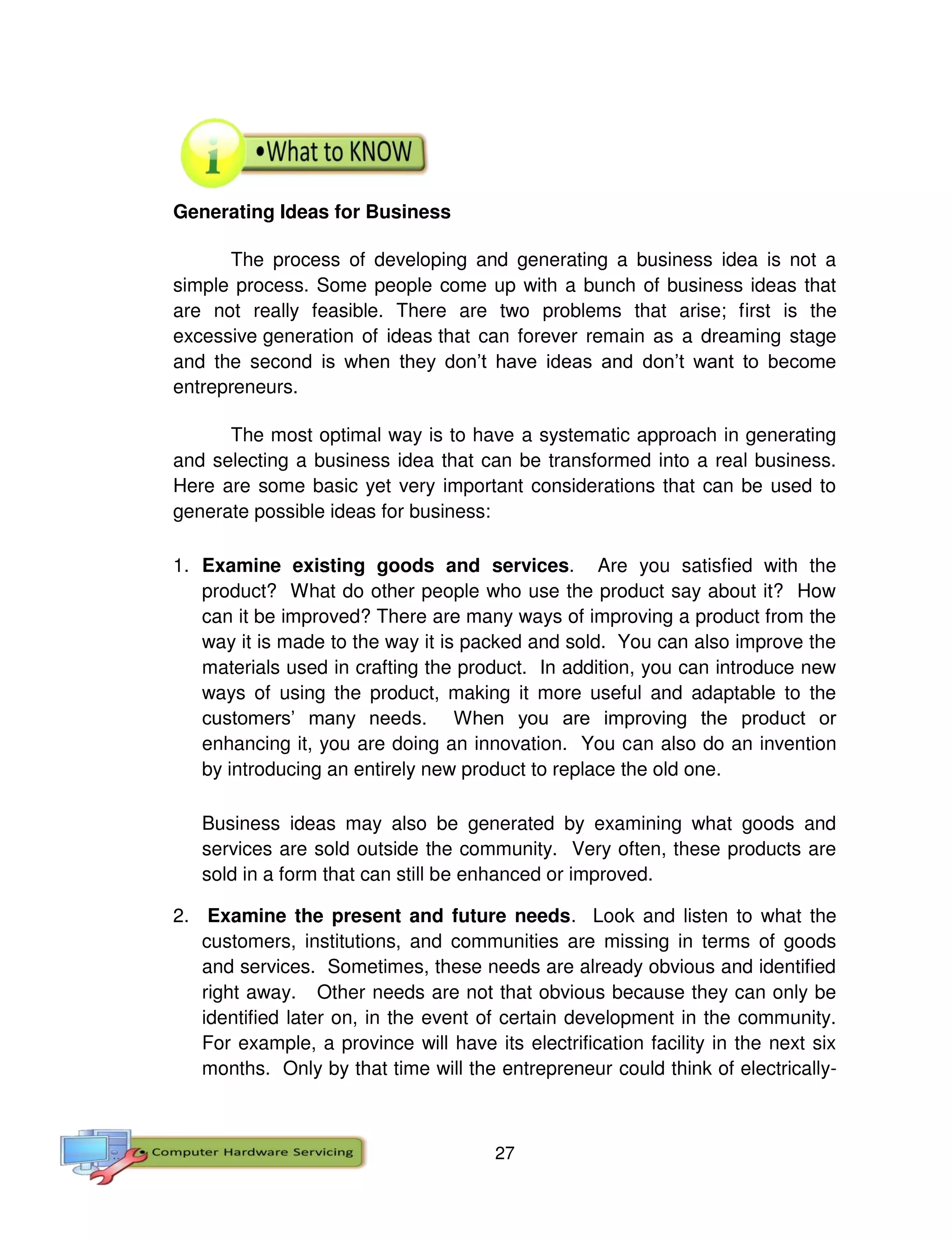 27
Generating Ideas for Business
The process of developing and generating a business idea is not a
simple process. Some people come up with a bunch of business ideas that
are not really feasible. There are two problems that arise; first is the
excessive generation of ideas that can forever remain as a dreaming stage
and the second is when they don’t have ideas and don’t want to become
entrepreneurs.
The most optimal way is to have a systematic approach in generating
and selecting a business idea that can be transformed into a real business.
Here are some basic yet very important considerations that can be used to
generate possible ideas for business:
1. Examine existing goods and services. Are you satisfied with the
product? What do other people who use the product say about it? How
can it be improved? There are many ways of improving a product from the
way it is made to the way it is packed and sold. You can also improve the
materials used in crafting the product. In addition, you can introduce new
ways of using the product, making it more useful and adaptable to the
customers’ many needs. When you are improving the product or
enhancing it, you are doing an innovation. You can also do an invention
by introducing an entirely new product to replace the old one.
Business ideas may also be generated by examining what goods and
services are sold outside the community. Very often, these products are
sold in a form that can still be enhanced or improved.
2. Examine the present and future needs. Look and listen to what the
customers, institutions, and communities are missing in terms of goods
and services. Sometimes, these needs are already obvious and identified
right away. Other needs are not that obvious because they can only be
identified later on, in the event of certain development in the community.
For example, a province will have its electrification facility in the next six
months. Only by that time will the entrepreneur could think of electrically-
 