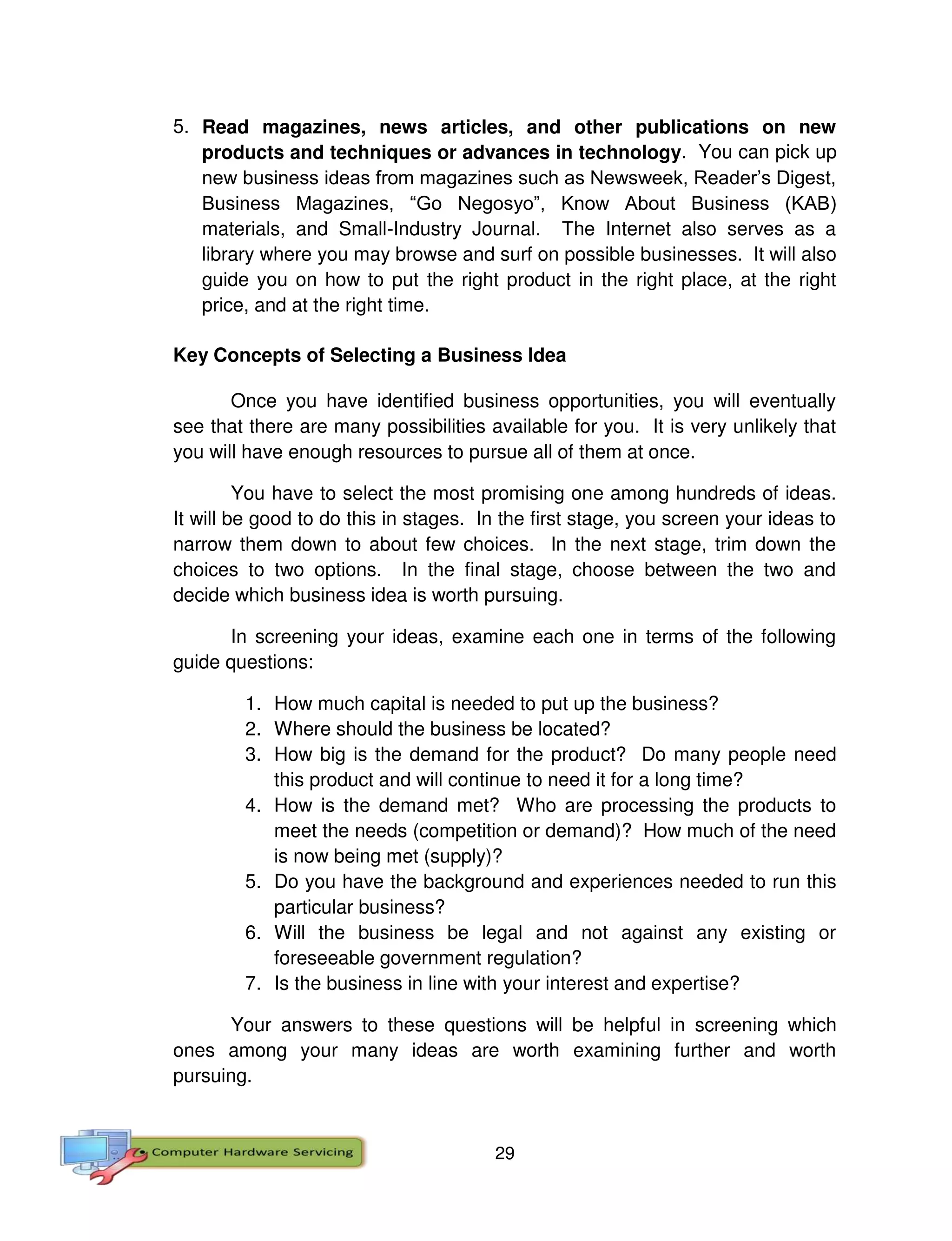 29
5. Read magazines, news articles, and other publications on new
products and techniques or advances in technology. You can pick up
new business ideas from magazines such as Newsweek, Reader’s Digest,
Business Magazines, “Go Negosyo”, Know About Business (KAB)
materials, and Small-Industry Journal. The Internet also serves as a
library where you may browse and surf on possible businesses. It will also
guide you on how to put the right product in the right place, at the right
price, and at the right time.
Key Concepts of Selecting a Business Idea
Once you have identified business opportunities, you will eventually
see that there are many possibilities available for you. It is very unlikely that
you will have enough resources to pursue all of them at once.
You have to select the most promising one among hundreds of ideas.
It will be good to do this in stages. In the first stage, you screen your ideas to
narrow them down to about few choices. In the next stage, trim down the
choices to two options. In the final stage, choose between the two and
decide which business idea is worth pursuing.
In screening your ideas, examine each one in terms of the following
guide questions:
1. How much capital is needed to put up the business?
2. Where should the business be located?
3. How big is the demand for the product? Do many people need
this product and will continue to need it for a long time?
4. How is the demand met? Who are processing the products to
meet the needs (competition or demand)? How much of the need
is now being met (supply)?
5. Do you have the background and experiences needed to run this
particular business?
6. Will the business be legal and not against any existing or
foreseeable government regulation?
7. Is the business in line with your interest and expertise?
Your answers to these questions will be helpful in screening which
ones among your many ideas are worth examining further and worth
pursuing.
 