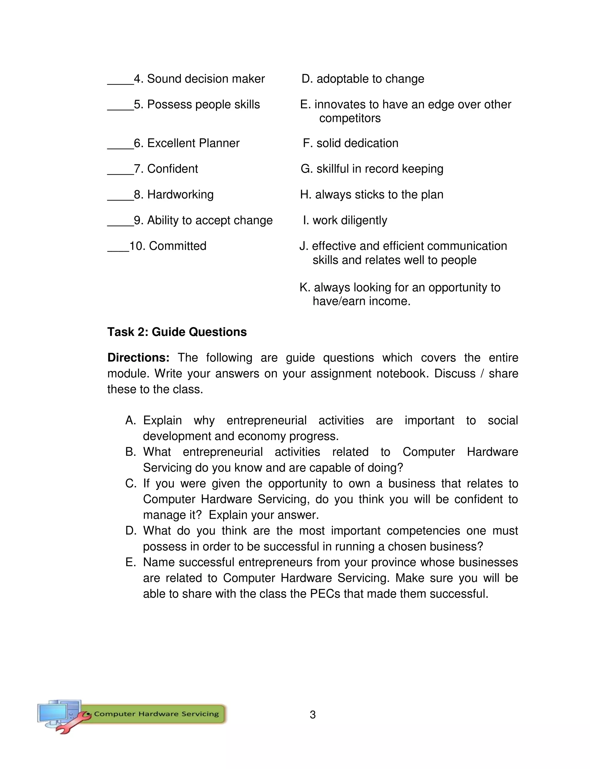 3
____4. Sound decision maker D. adoptable to change
____5. Possess people skills E. innovates to have an edge over other
competitors
____6. Excellent Planner F. solid dedication
____7. Confident G. skillful in record keeping
____8. Hardworking H. always sticks to the plan
____9. Ability to accept change I. work diligently
____10. Committed J. effective and efficient communication
skills and relates well to people
K. always looking for an opportunity to
have/earn income.
Task 2: Guide Questions
Directions: The following are guide questions which covers the entire
module. Write your answers on your assignment notebook. Discuss / share
these to the class.
A. Explain why entrepreneurial activities are important to social
development and economy progress.
B. What entrepreneurial activities related to Computer Hardware
Servicing do you know and are capable of doing?
C. If you were given the opportunity to own a business that relates to
Computer Hardware Servicing, do you think you will be confident to
manage it? Explain your answer.
D. What do you think are the most important competencies one must
possess in order to be successful in running a chosen business?
E. Name successful entrepreneurs from your province whose businesses
are related to Computer Hardware Servicing. Make sure you will be
able to share with the class the PECs that made them successful.
 