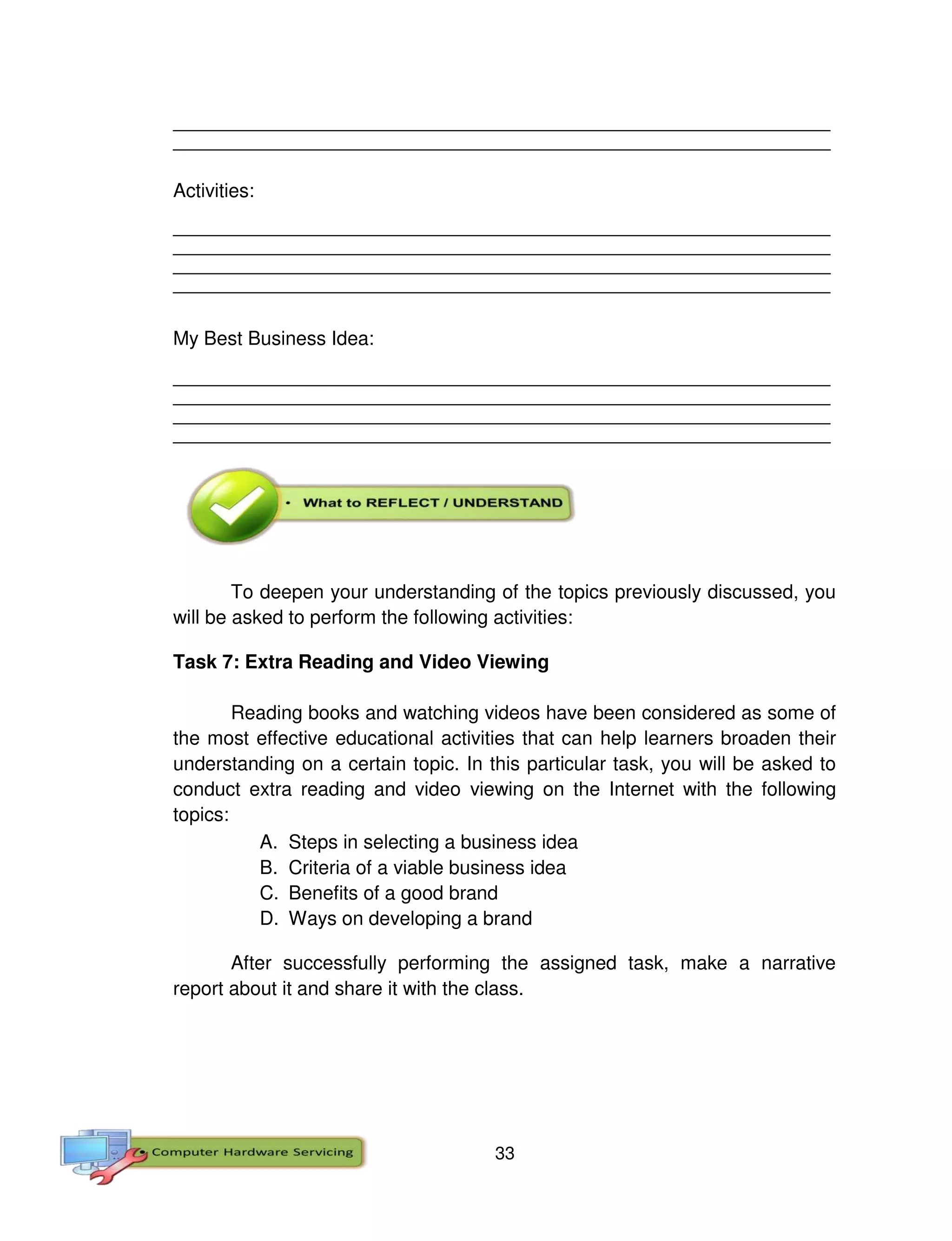 33
__________________________________________________________________________________
__________________________________________________________________________________
Activities:
__________________________________________________________________________________
__________________________________________________________________________________
__________________________________________________________________________________
__________________________________________________________________________________
My Best Business Idea:
__________________________________________________________________________________
__________________________________________________________________________________
__________________________________________________________________________________
__________________________________________________________________________________
To deepen your understanding of the topics previously discussed, you
will be asked to perform the following activities:
Task 7: Extra Reading and Video Viewing
Reading books and watching videos have been considered as some of
the most effective educational activities that can help learners broaden their
understanding on a certain topic. In this particular task, you will be asked to
conduct extra reading and video viewing on the Internet with the following
topics:
A. Steps in selecting a business idea
B. Criteria of a viable business idea
C. Benefits of a good brand
D. Ways on developing a brand
After successfully performing the assigned task, make a narrative
report about it and share it with the class.
 