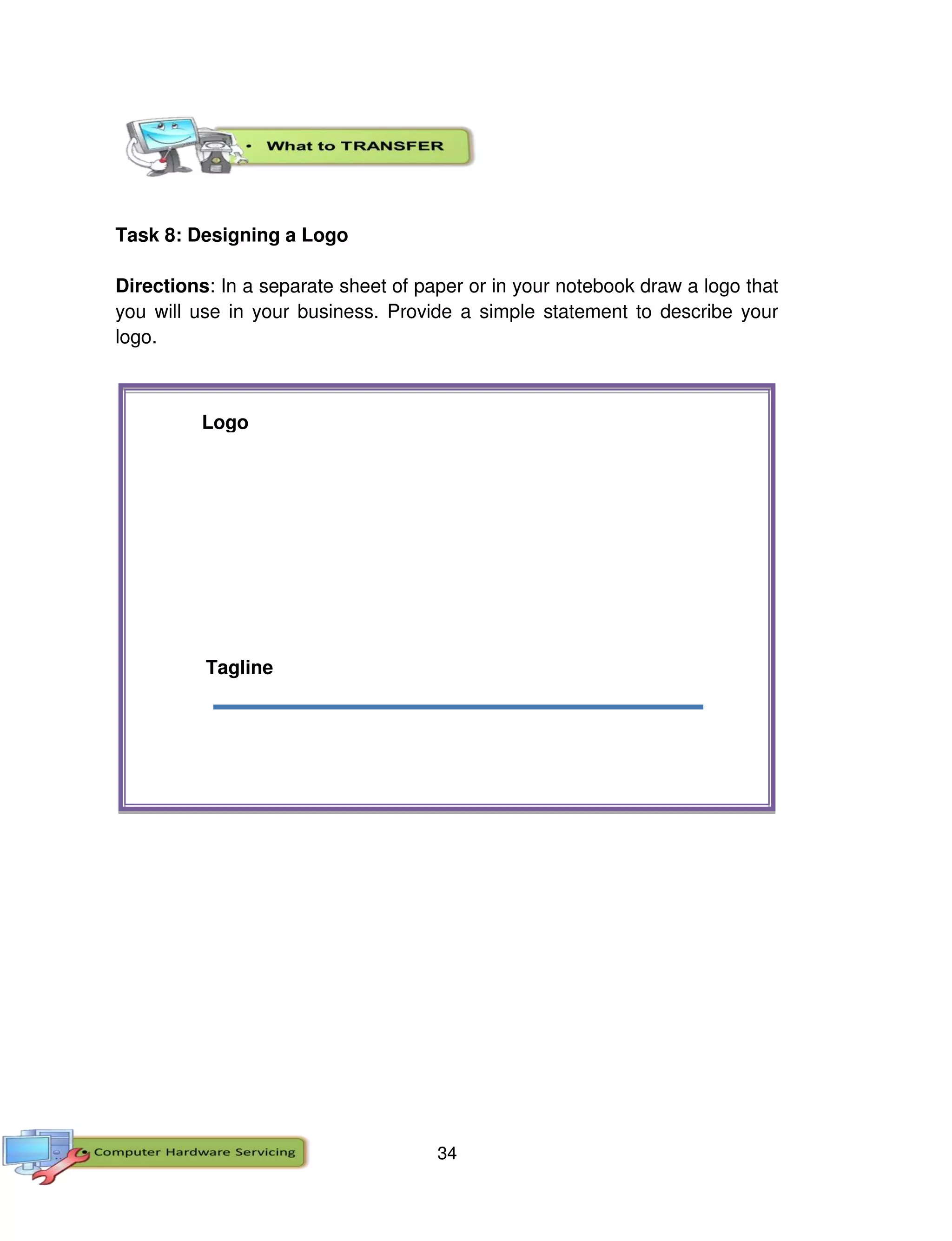 34
Task 8: Designing a Logo
Directions: In a separate sheet of paper or in your notebook draw a logo that
you will use in your business. Provide a simple statement to describe your
logo.
Tagline
Logo
 