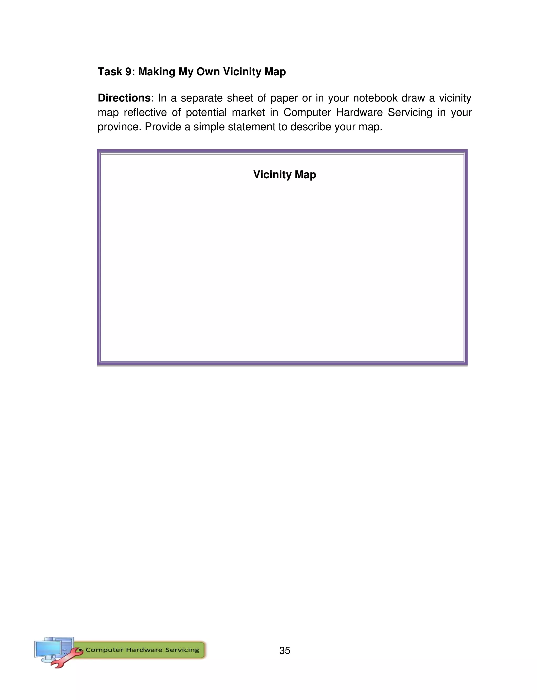 35
Task 9: Making My Own Vicinity Map
Directions: In a separate sheet of paper or in your notebook draw a vicinity
map reflective of potential market in Computer Hardware Servicing in your
province. Provide a simple statement to describe your map.
Vicinity Map
 