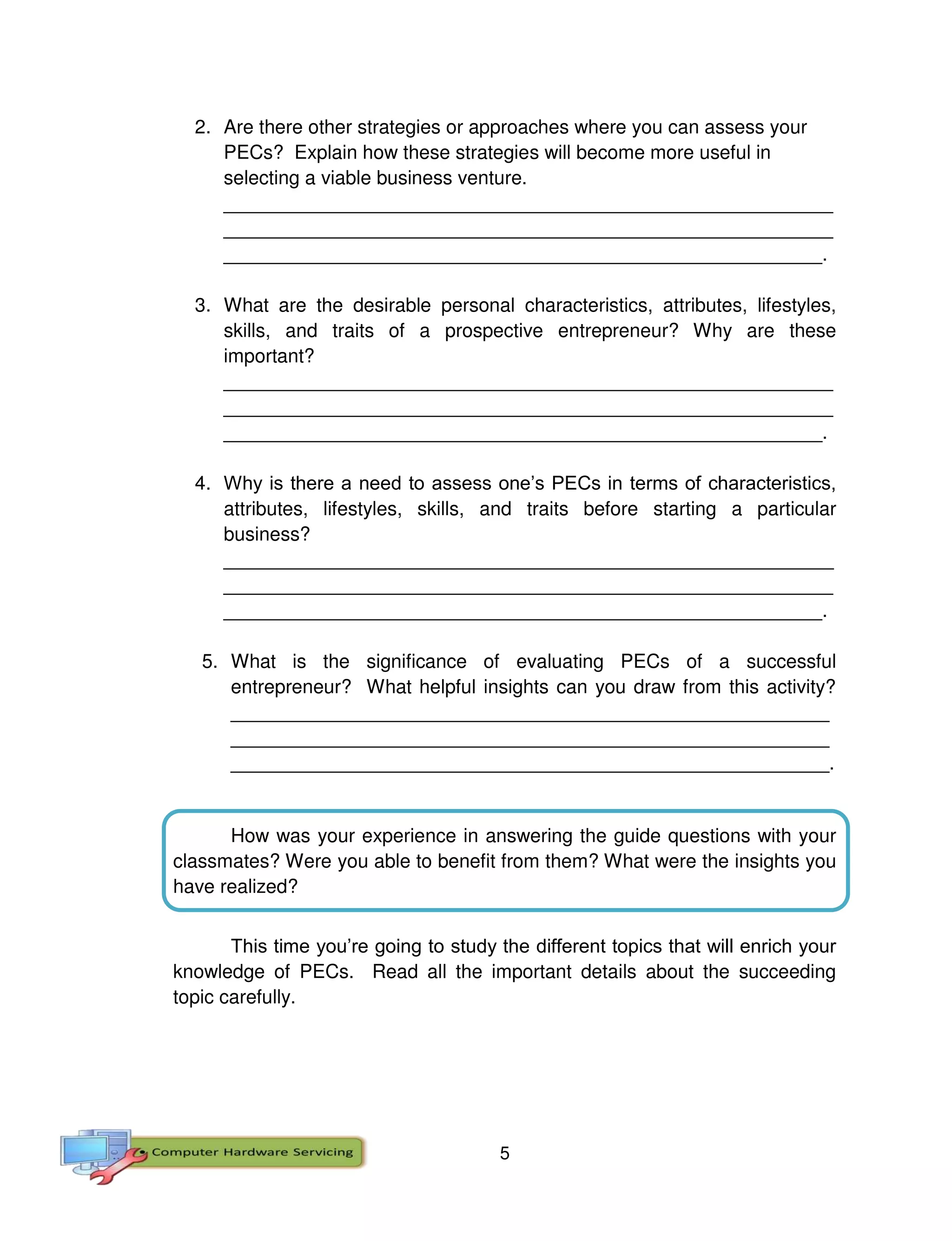 5
2. Are there other strategies or approaches where you can assess your
PECs? Explain how these strategies will become more useful in
selecting a viable business venture.
_________________________________________________________
_________________________________________________________
________________________________________________________.
3. What are the desirable personal characteristics, attributes, lifestyles,
skills, and traits of a prospective entrepreneur? Why are these
important?
_________________________________________________________
_________________________________________________________
________________________________________________________.
4. Why is there a need to assess one’s PECs in terms of characteristics,
attributes, lifestyles, skills, and traits before starting a particular
business?
_________________________________________________________
_________________________________________________________
________________________________________________________.
5. What is the significance of evaluating PECs of a successful
entrepreneur? What helpful insights can you draw from this activity?
________________________________________________________
________________________________________________________
________________________________________________________.
How was your experience in answering the guide questions with your
classmates? Were you able to benefit from them? What were the insights you
have realized?
This time you’re going to study the different topics that will enrich your
knowledge of PECs. Read all the important details about the succeeding
topic carefully.
 