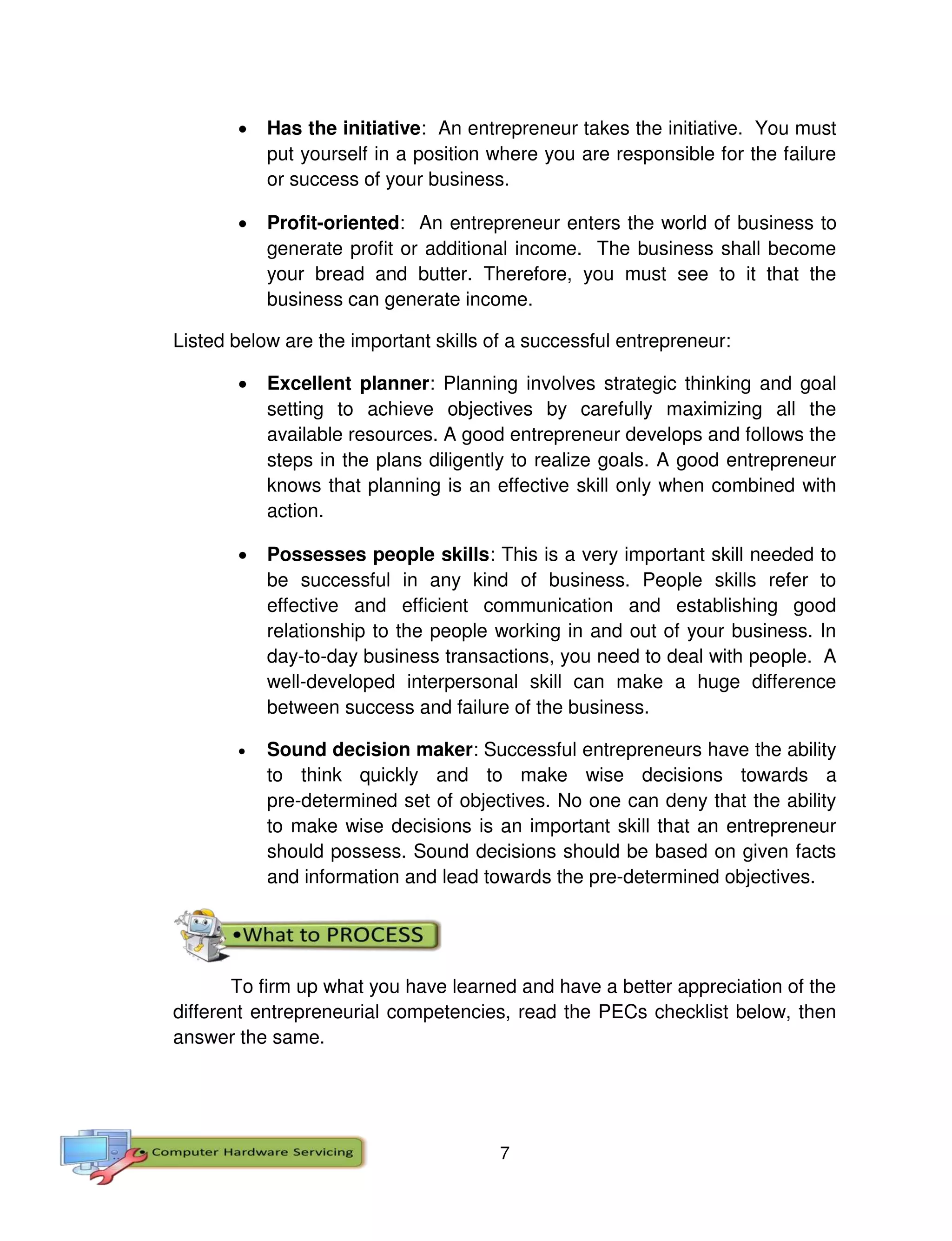 7
 Has the initiative: An entrepreneur takes the initiative. You must
put yourself in a position where you are responsible for the failure
or success of your business.
 Profit-oriented: An entrepreneur enters the world of business to
generate profit or additional income. The business shall become
your bread and butter. Therefore, you must see to it that the
business can generate income.
Listed below are the important skills of a successful entrepreneur:
 Excellent planner: Planning involves strategic thinking and goal
setting to achieve objectives by carefully maximizing all the
available resources. A good entrepreneur develops and follows the
steps in the plans diligently to realize goals. A good entrepreneur
knows that planning is an effective skill only when combined with
action.
 Possesses people skills: This is a very important skill needed to
be successful in any kind of business. People skills refer to
effective and efficient communication and establishing good
relationship to the people working in and out of your business. In
day-to-day business transactions, you need to deal with people. A
well-developed interpersonal skill can make a huge difference
between success and failure of the business.
 Sound decision maker: Successful entrepreneurs have the ability
to think quickly and to make wise decisions towards a
pre-determined set of objectives. No one can deny that the ability
to make wise decisions is an important skill that an entrepreneur
should possess. Sound decisions should be based on given facts
and information and lead towards the pre-determined objectives.
To firm up what you have learned and have a better appreciation of the
different entrepreneurial competencies, read the PECs checklist below, then
answer the same.
 