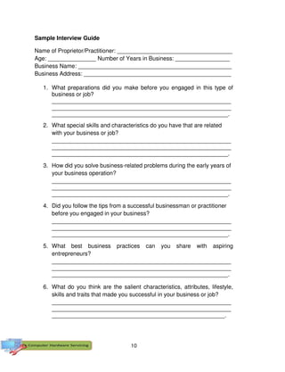10
Sample Interview Guide
Name of Proprietor/Practitioner: ____________________________________
Age: _______________ Number of Years in Business: _________________
Business Name: ________________________________________________
Business Address: ______________________________________________
1. What preparations did you make before you engaged in this type of
business or job?
________________________________________________________
________________________________________________________
_______________________________________________________.
2. What special skills and characteristics do you have that are related
with your business or job?
________________________________________________________
________________________________________________________
_______________________________________________________.
3. How did you solve business-related problems during the early years of
your business operation?
________________________________________________________
________________________________________________________
_______________________________________________________.
4. Did you follow the tips from a successful businessman or practitioner
before you engaged in your business?
________________________________________________________
________________________________________________________
_______________________________________________________.
5. What best business practices can you share with aspiring
entrepreneurs?
________________________________________________________
________________________________________________________
_______________________________________________________.
6. What do you think are the salient characteristics, attributes, lifestyle,
skills and traits that made you successful in your business or job?
________________________________________________________
________________________________________________________
______________________________________________________.
 
