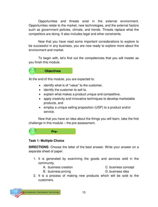 15
Opportunities and threats exist in the external environment.
Opportunities relate to the market, new technologies, and the external factors
such as government policies, climate, and trends. Threats replace what the
competitors are doing. It also includes legal and other constraints.
Now that you have read some important considerations to explore to
be successful in any business, you are now ready to explore more about the
environment and market.
To begin with, let’s find out the competencies that you will master as
you finish this module.
At the end of this module, you are expected to:
 identify what is of “value” to the customer,
 identify the customer to sell to,
 explain what makes a product unique and competitive,
 apply creativity and innovative techniques to develop marketable
products, and
 employ a unique selling proposition (USP) to a product and/or
service.
Now that you have an idea about the things you will learn, take the first
challenge in this module – the pre-assessment.
Task 1: Multiple Choice
DIRECTIONS: Choose the letter of the best answer. Write your answer on a
separate sheet of paper.
1. It is generated by examining the goods and services sold in the
community.
A. business creation C. business concept
B. business pricing D. business idea
2. It is a process of making new products which will be sold to the
customers.
Objectives
Pre-
 