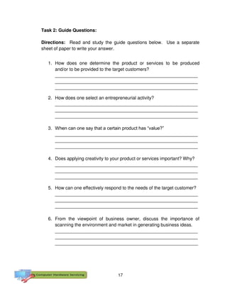 17
Task 2: Guide Questions:
Directions: Read and study the guide questions below. Use a separate
sheet of paper to write your answer.
1. How does one determine the product or services to be produced
and/or to be provided to the target customers?
________________________________________________________
________________________________________________________
________________________________________________________
2. How does one select an entrepreneurial activity?
________________________________________________________
________________________________________________________
________________________________________________________
3. When can one say that a certain product has “value?”
________________________________________________________
________________________________________________________
________________________________________________________
4. Does applying creativity to your product or services important? Why?
________________________________________________________
________________________________________________________
________________________________________________________
5. How can one effectively respond to the needs of the target customer?
________________________________________________________
________________________________________________________
________________________________________________________
6. From the viewpoint of business owner, discuss the importance of
scanning the environment and market in generating business ideas.
________________________________________________________
________________________________________________________
________________________________________________________
 