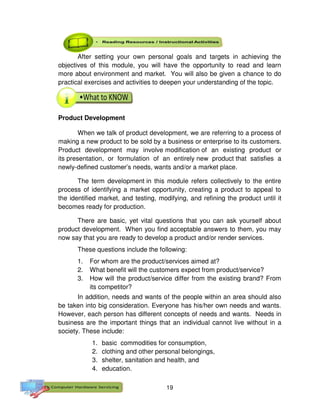 19
After setting your own personal goals and targets in achieving the
objectives of this module, you will have the opportunity to read and learn
more about environment and market. You will also be given a chance to do
practical exercises and activities to deepen your understanding of the topic.
Product Development
When we talk of product development, we are referring to a process of
making a new product to be sold by a business or enterprise to its customers.
Product development may involve modification of an existing product or
its presentation, or formulation of an entirely new product that satisfies a
newly-defined customer’s needs, wants and/or a market place.
The term development in this module refers collectively to the entire
process of identifying a market opportunity, creating a product to appeal to
the identified market, and testing, modifying, and refining the product until it
becomes ready for production.
There are basic, yet vital questions that you can ask yourself about
product development. When you find acceptable answers to them, you may
now say that you are ready to develop a product and/or render services.
These questions include the following:
1. For whom are the product/services aimed at?
2. What benefit will the customers expect from product/service?
3. How will the product/service differ from the existing brand? From
its competitor?
In addition, needs and wants of the people within an area should also
be taken into big consideration. Everyone has his/her own needs and wants.
However, each person has different concepts of needs and wants. Needs in
business are the important things that an individual cannot live without in a
society. These include:
1. basic commodities for consumption,
2. clothing and other personal belongings,
3. shelter, sanitation and health, and
4. education.
 