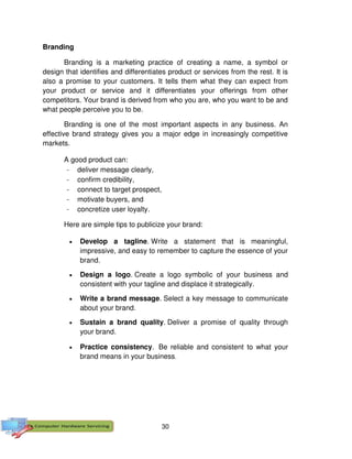 30
Branding
Branding is a marketing practice of creating a name, a symbol or
design that identifies and differentiates product or services from the rest. It is
also a promise to your customers. It tells them what they can expect from
your product or service and it differentiates your offerings from other
competitors. Your brand is derived from who you are, who you want to be and
what people perceive you to be.
Branding is one of the most important aspects in any business. An
effective brand strategy gives you a major edge in increasingly competitive
markets.
A good product can:
- deliver message clearly,
- confirm credibility,
- connect to target prospect,
- motivate buyers, and
- concretize user loyalty.
Here are simple tips to publicize your brand:
 Develop a tagline. Write a statement that is meaningful,
impressive, and easy to remember to capture the essence of your
brand.
 Design a logo. Create a logo symbolic of your business and
consistent with your tagline and displace it strategically.
 Write a brand message. Select a key message to communicate
about your brand.
 Sustain a brand quality. Deliver a promise of quality through
your brand.
 Practice consistency. Be reliable and consistent to what your
brand means in your business.
 