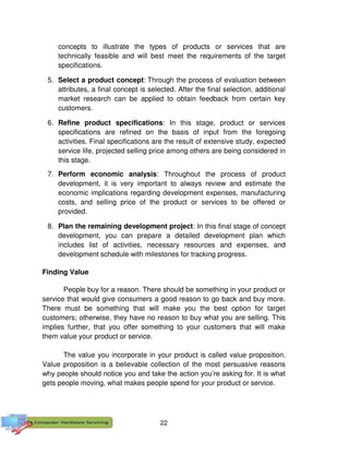 22
concepts to illustrate the types of products or services that are
technically feasible and will best meet the requirements of the target
specifications.
5. Select a product concept: Through the process of evaluation between
attributes, a final concept is selected. After the final selection, additional
market research can be applied to obtain feedback from certain key
customers.
6. Refine product specifications: In this stage, product or services
specifications are refined on the basis of input from the foregoing
activities. Final specifications are the result of extensive study, expected
service life, projected selling price among others are being considered in
this stage.
7. Perform economic analysis: Throughout the process of product
development, it is very important to always review and estimate the
economic implications regarding development expenses, manufacturing
costs, and selling price of the product or services to be offered or
provided.
8. Plan the remaining development project: In this final stage of concept
development, you can prepare a detailed development plan which
includes list of activities, necessary resources and expenses, and
development schedule with milestones for tracking progress.
Finding Value
People buy for a reason. There should be something in your product or
service that would give consumers a good reason to go back and buy more.
There must be something that will make you the best option for target
customers; otherwise, they have no reason to buy what you are selling. This
implies further, that you offer something to your customers that will make
them value your product or service.
The value you incorporate in your product is called value proposition.
Value proposition is a believable collection of the most persuasive reasons
why people should notice you and take the action you’re asking for. It is what
gets people moving, what makes people spend for your product or service.
 