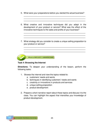 25
5. What were your preparations before you started the actual business?
________________________________________________________
________________________________________________________
________________________________________________________
6. What creative and innovative techniques did you adapt in the
development of your product or service? What was the effect of the
innovative techniques to the sales and profits of your business?
________________________________________________________
________________________________________________________
________________________________________________________
7. What strategy did you consider to create a unique selling proposition to
your product or service?
________________________________________________________
________________________________________________________
________________________________________________________
Task 4: Browsing the Internet
Directions: To deepen your understanding of the lesson, perform the
following tasks:
1. Browse the internet and view the topics related to:
a. customers’ needs and wants
b. techniques in identifying customers’ needs and wants
c. creativity or innovations in products and services
d. unique selling proposition
e. product development
2. Prepare a short narrative report about these topics and discuss it to the
class. You can highlight the aspect that intensifies your knowledge of
product development.
 