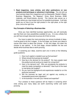 29
5. Read magazines, news articles, and other publications on new
products and techniques or advances in technology. You can pick up
new business ideas from magazines such as Newsweek, Reader’s Digest,
Business Magazines, “Go Negosyo”, Know About Business (KAB)
materials, and Small-Industry Journal. The Internet also serves as a
library where you may browse and surf on possible businesses. It will also
guide you on how to put the right product in the right place, at the right
price, and at the right time.
Key Concepts of Selecting a Business Idea
Once you have identified business opportunities, you will eventually
see that there are many possibilities available for you. It is very unlikely that
you will have enough resources to pursue all of them at once.
You have to select the most promising one among hundreds of ideas.
It will be good to do this in stages. In the first stage, you screen your ideas to
narrow them down to about few choices. In the next stage, trim down the
choices to two options. In the final stage, choose between the two and
decide which business idea is worth pursuing.
In screening your ideas, examine each one in terms of the following
guide questions:
1. How much capital is needed to put up the business?
2. Where should the business be located?
3. How big is the demand for the product? Do many people need
this product and will continue to need it for a long time?
4. How is the demand met? Who are processing the products to
meet the needs (competition or demand)? How much of the need
is now being met (supply)?
5. Do you have the background and experiences needed to run this
particular business?
6. Will the business be legal and not against any existing or
foreseeable government regulation?
7. Is the business in line with your interest and expertise?
Your answers to these questions will be helpful in screening which
ones among your many ideas are worth examining further and worth
pursuing.
 