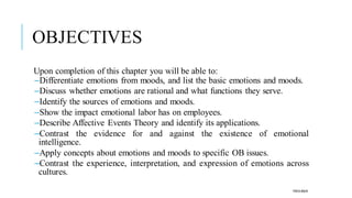OBJECTIVES
Upon completion of this chapter you will be able to:
–Differentiate emotions from moods, and list the basic emotions and moods.
–Discuss whether emotions are rational and what functions they serve.
–Identify the sources of emotions and moods.
–Show the impact emotional labor has on employees.
–Describe Affective Events Theory and identify its applications.
–Contrast the evidence for and against the existence of emotional
intelligence.
–Apply concepts about emotions and moods to specific OB issues.
–Contrast the experience, interpretation, and expression of emotions across
cultures.
POOJA MALIK
 